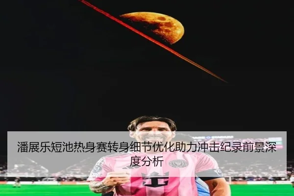 潘展乐短池热身赛转身细节优化助力冲击纪录前景深度分析